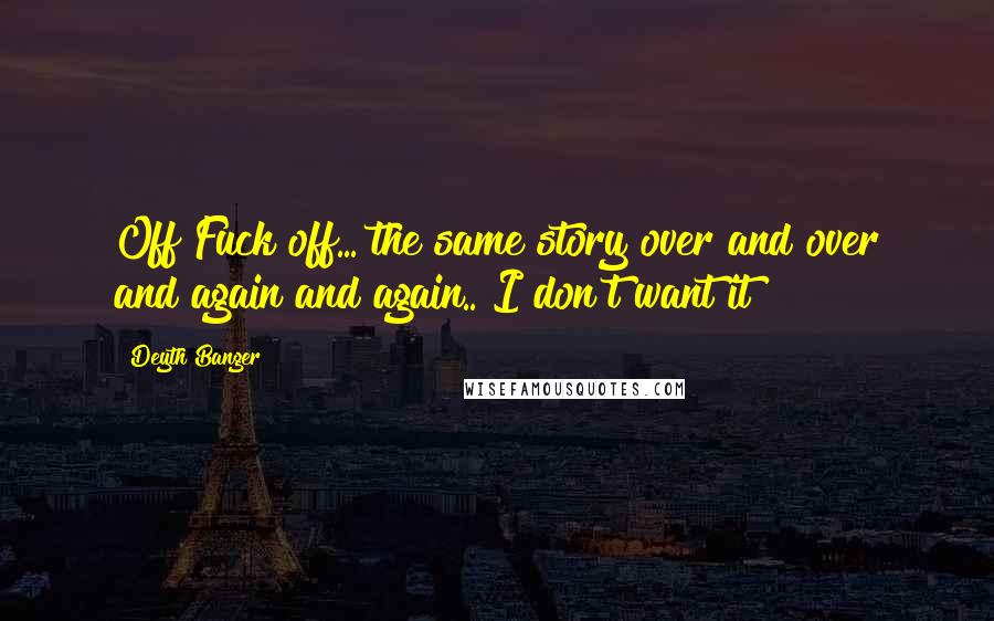 Deyth Banger Quotes: Off Fuck off... the same story over and over and again and again.. I don't want it!