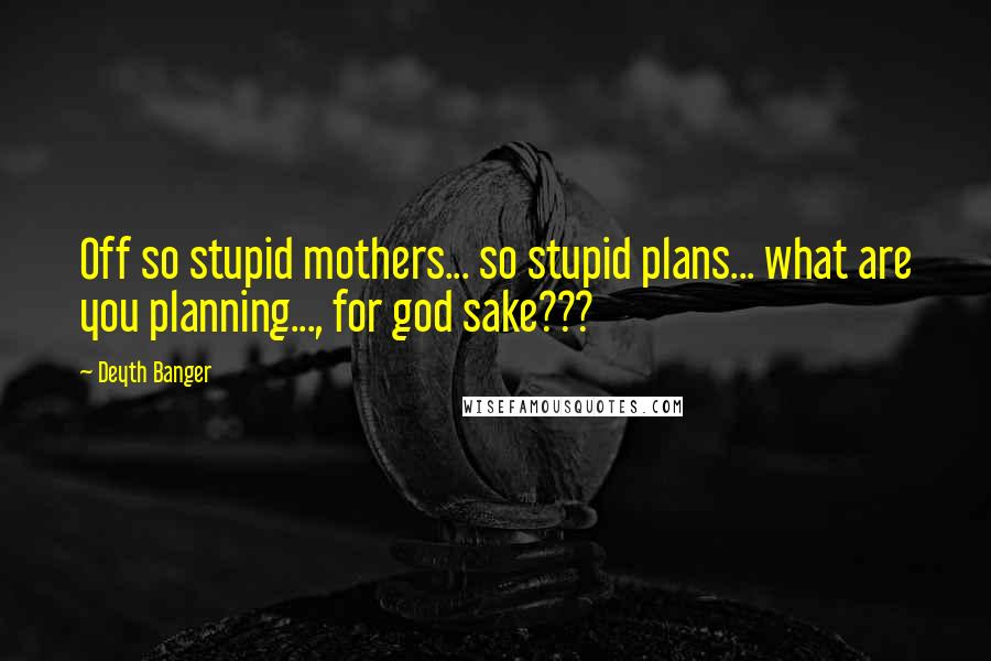 Deyth Banger Quotes: Off so stupid mothers... so stupid plans... what are you planning..., for god sake???