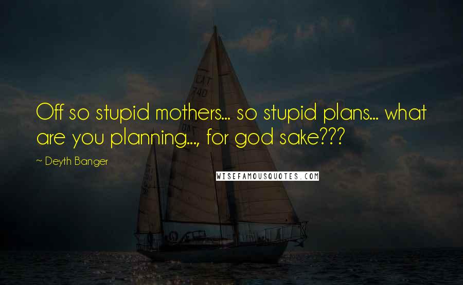 Deyth Banger Quotes: Off so stupid mothers... so stupid plans... what are you planning..., for god sake???