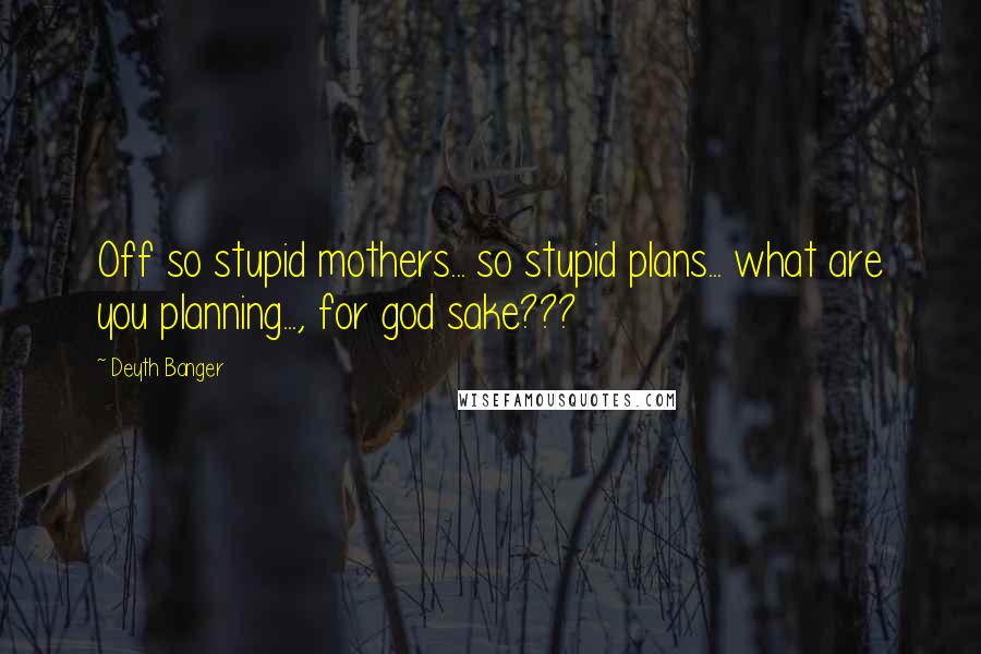 Deyth Banger Quotes: Off so stupid mothers... so stupid plans... what are you planning..., for god sake???