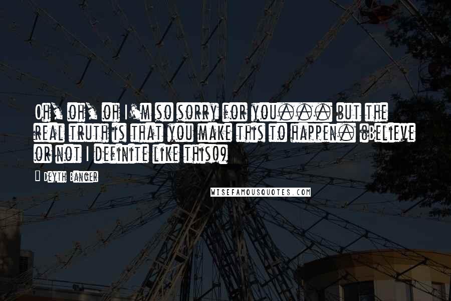 Deyth Banger Quotes: Oh, oh, oh I'm so sorry for you... but the real truth is that you make this to happen. (Believe or not I definite like this!)