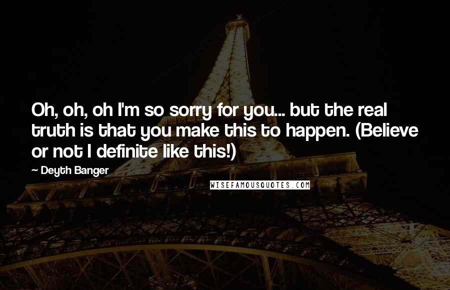 Deyth Banger Quotes: Oh, oh, oh I'm so sorry for you... but the real truth is that you make this to happen. (Believe or not I definite like this!)