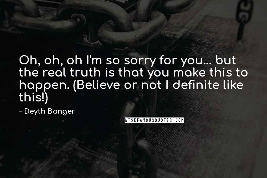 Deyth Banger Quotes: Oh, oh, oh I'm so sorry for you... but the real truth is that you make this to happen. (Believe or not I definite like this!)
