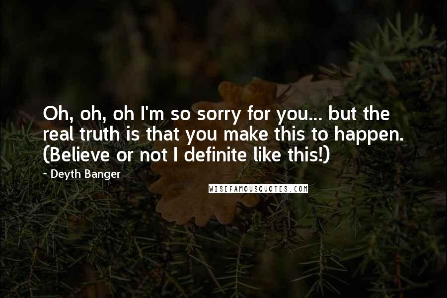 Deyth Banger Quotes: Oh, oh, oh I'm so sorry for you... but the real truth is that you make this to happen. (Believe or not I definite like this!)