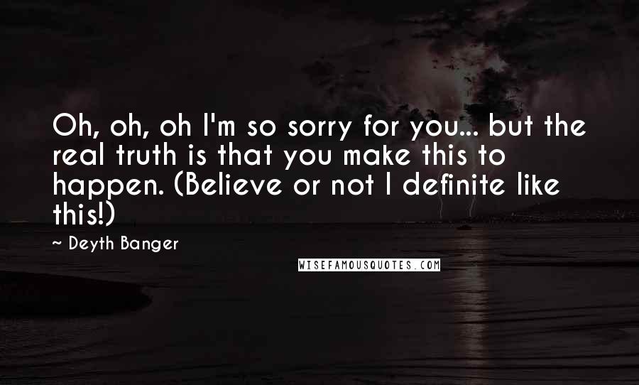 Deyth Banger Quotes: Oh, oh, oh I'm so sorry for you... but the real truth is that you make this to happen. (Believe or not I definite like this!)