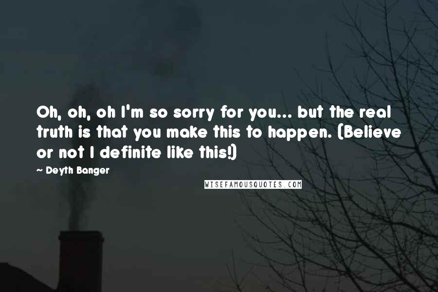 Deyth Banger Quotes: Oh, oh, oh I'm so sorry for you... but the real truth is that you make this to happen. (Believe or not I definite like this!)
