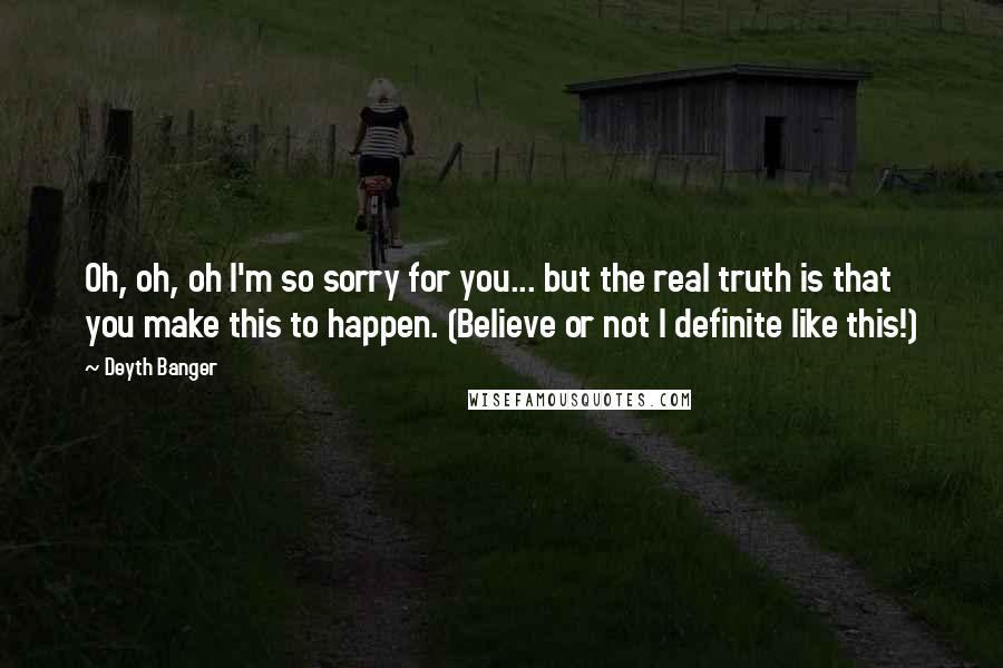 Deyth Banger Quotes: Oh, oh, oh I'm so sorry for you... but the real truth is that you make this to happen. (Believe or not I definite like this!)