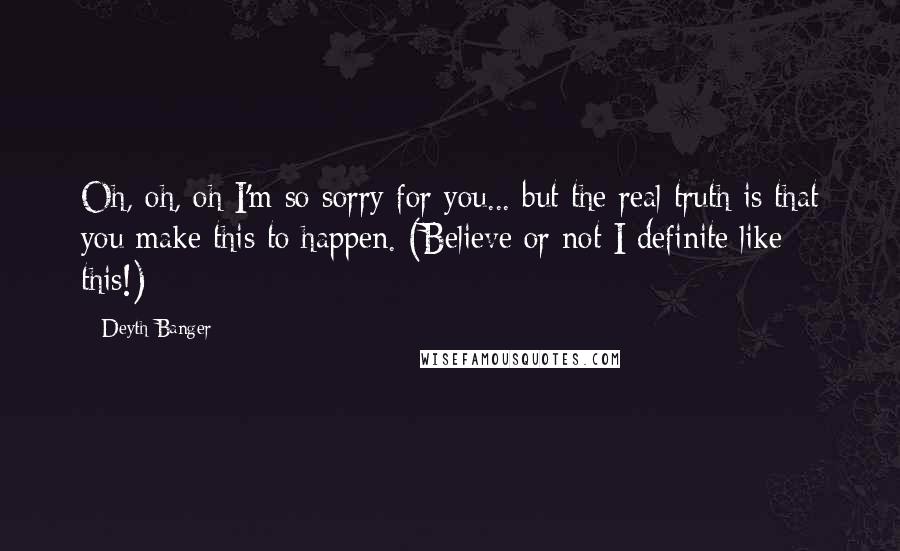 Deyth Banger Quotes: Oh, oh, oh I'm so sorry for you... but the real truth is that you make this to happen. (Believe or not I definite like this!)
