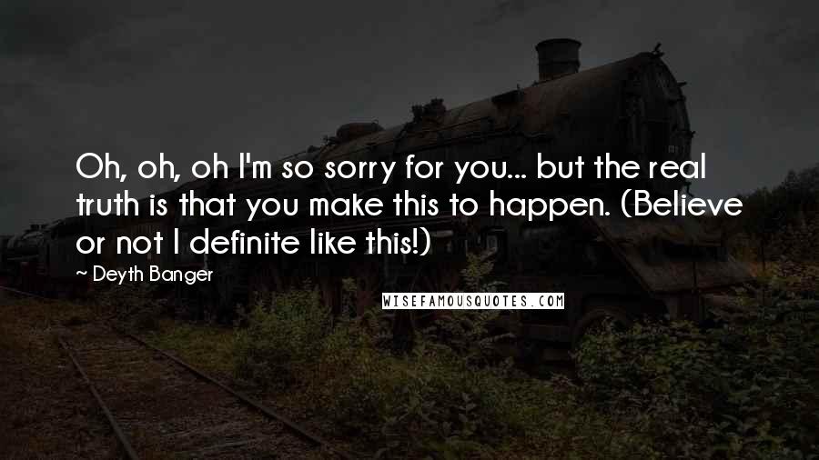 Deyth Banger Quotes: Oh, oh, oh I'm so sorry for you... but the real truth is that you make this to happen. (Believe or not I definite like this!)