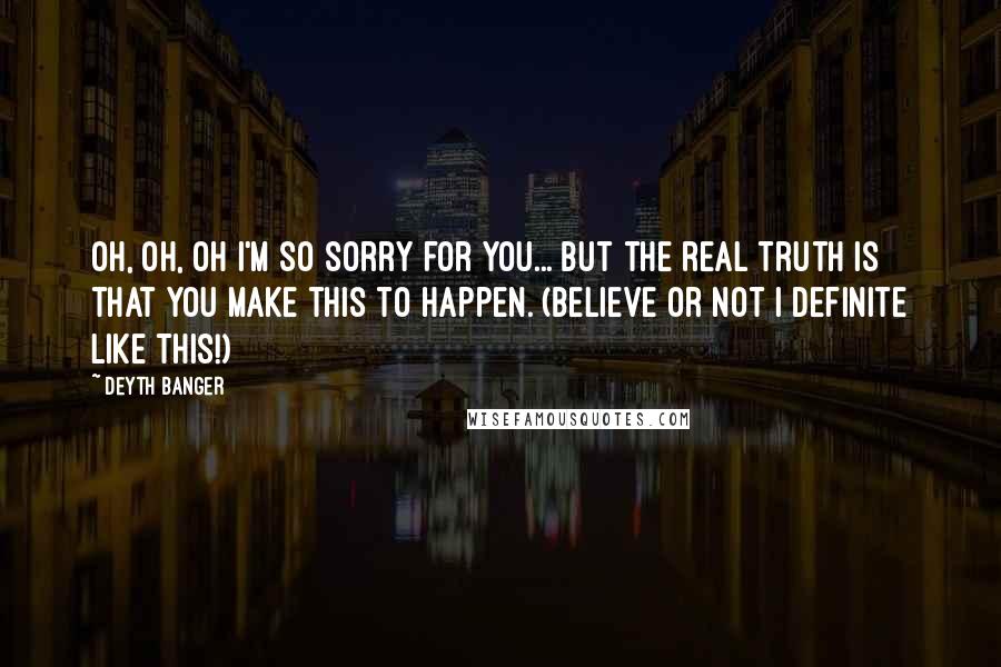 Deyth Banger Quotes: Oh, oh, oh I'm so sorry for you... but the real truth is that you make this to happen. (Believe or not I definite like this!)