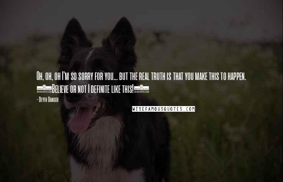 Deyth Banger Quotes: Oh, oh, oh I'm so sorry for you... but the real truth is that you make this to happen. (Believe or not I definite like this!)