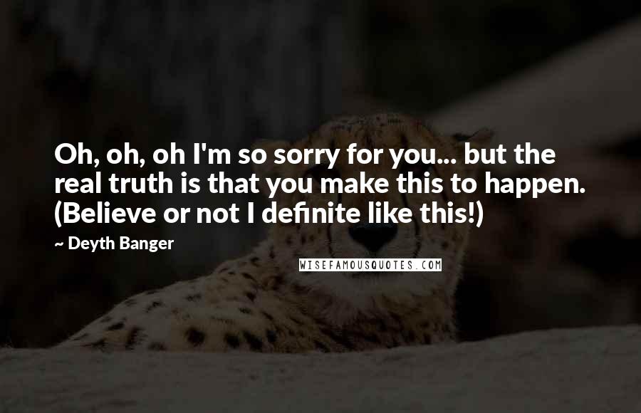 Deyth Banger Quotes: Oh, oh, oh I'm so sorry for you... but the real truth is that you make this to happen. (Believe or not I definite like this!)