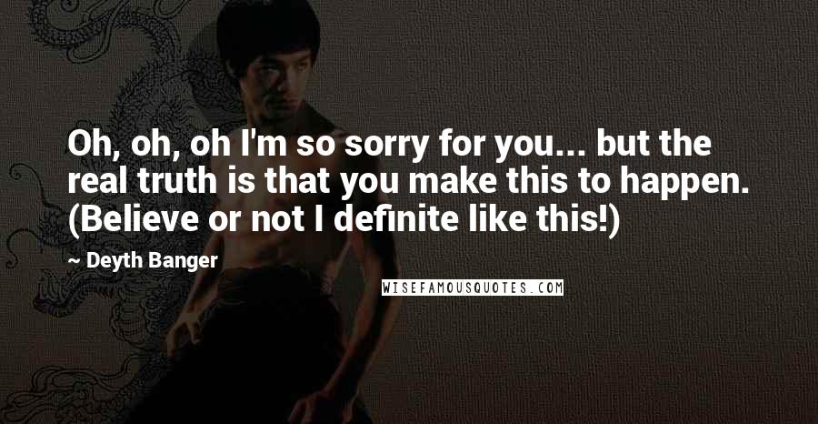 Deyth Banger Quotes: Oh, oh, oh I'm so sorry for you... but the real truth is that you make this to happen. (Believe or not I definite like this!)