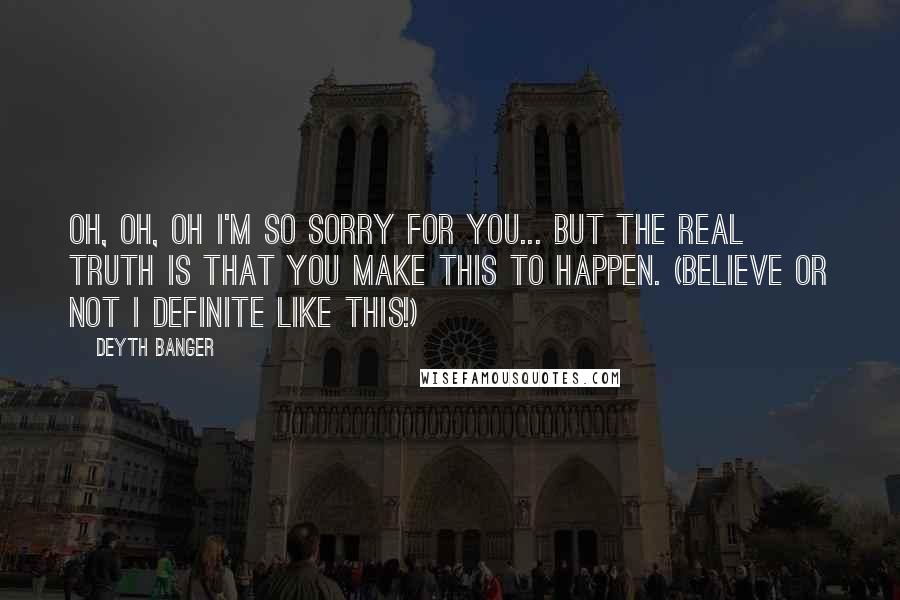 Deyth Banger Quotes: Oh, oh, oh I'm so sorry for you... but the real truth is that you make this to happen. (Believe or not I definite like this!)