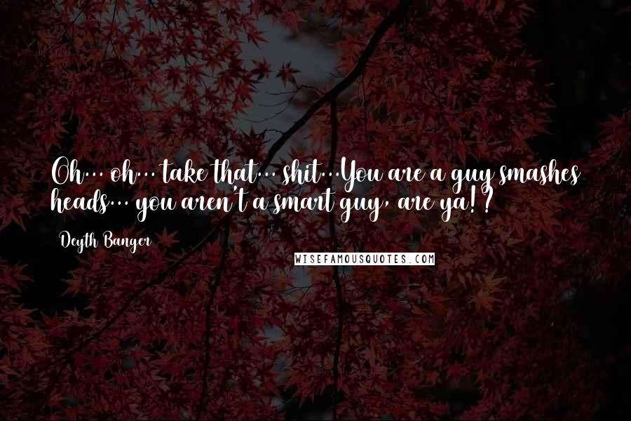 Deyth Banger Quotes: Oh... oh... take that... shit...You are a guy smashes heads... you aren't a smart guy, are ya!?