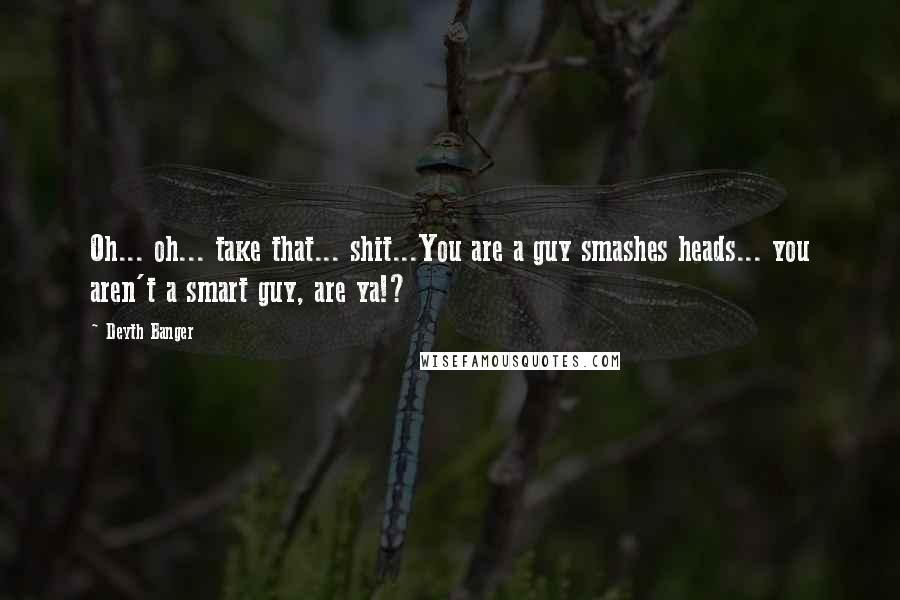 Deyth Banger Quotes: Oh... oh... take that... shit...You are a guy smashes heads... you aren't a smart guy, are ya!?