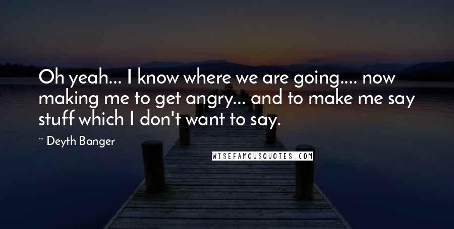 Deyth Banger Quotes: Oh yeah... I know where we are going.... now making me to get angry... and to make me say stuff which I don't want to say.