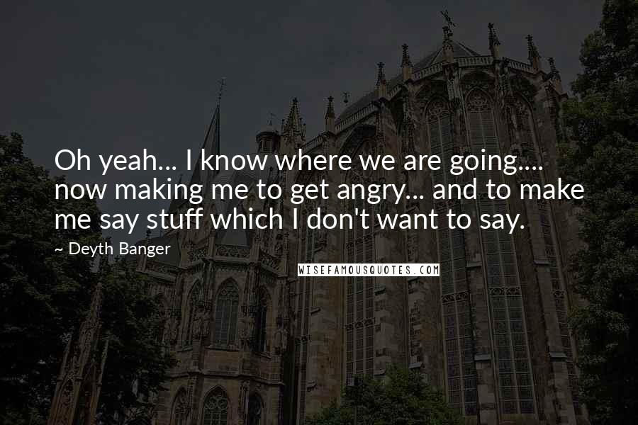 Deyth Banger Quotes: Oh yeah... I know where we are going.... now making me to get angry... and to make me say stuff which I don't want to say.