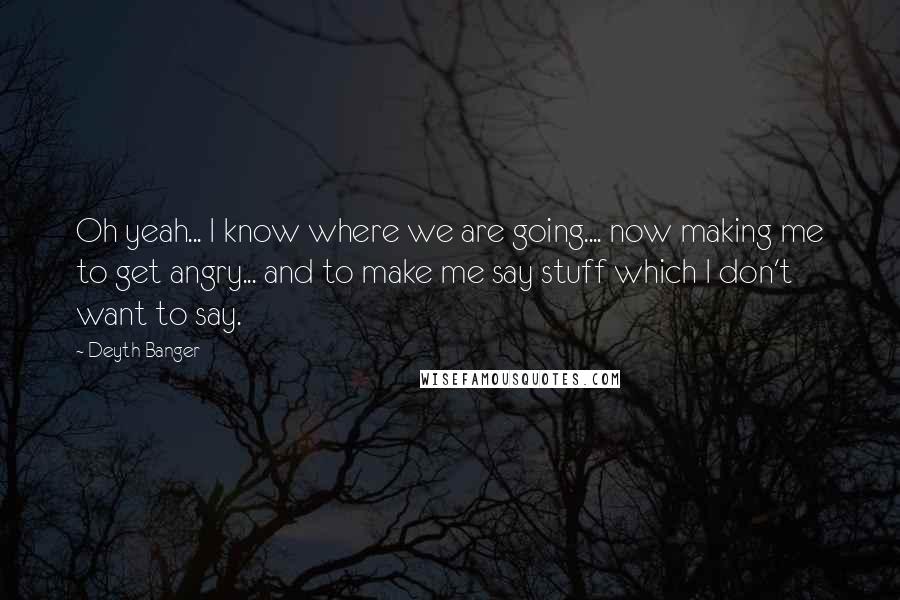 Deyth Banger Quotes: Oh yeah... I know where we are going.... now making me to get angry... and to make me say stuff which I don't want to say.