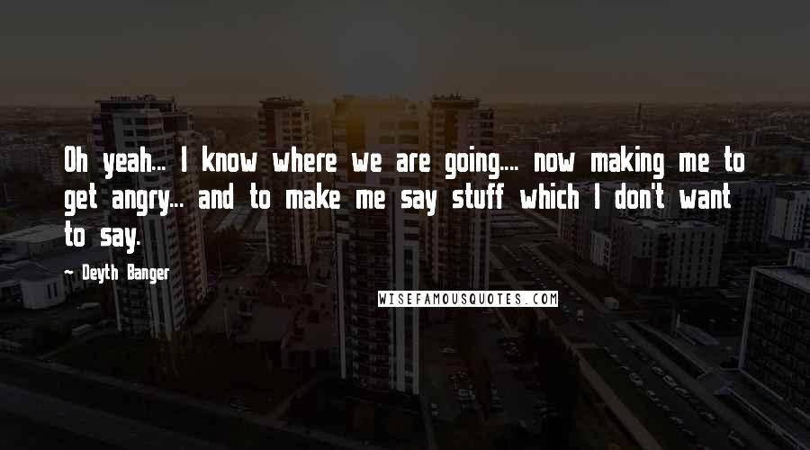 Deyth Banger Quotes: Oh yeah... I know where we are going.... now making me to get angry... and to make me say stuff which I don't want to say.