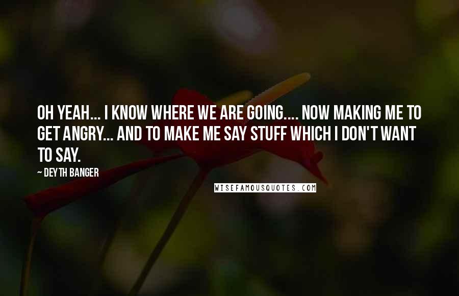 Deyth Banger Quotes: Oh yeah... I know where we are going.... now making me to get angry... and to make me say stuff which I don't want to say.