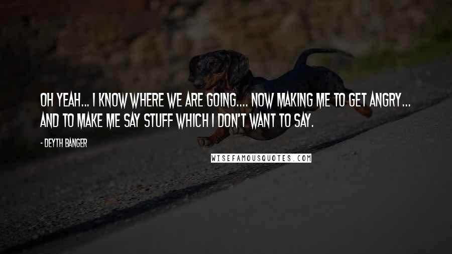 Deyth Banger Quotes: Oh yeah... I know where we are going.... now making me to get angry... and to make me say stuff which I don't want to say.