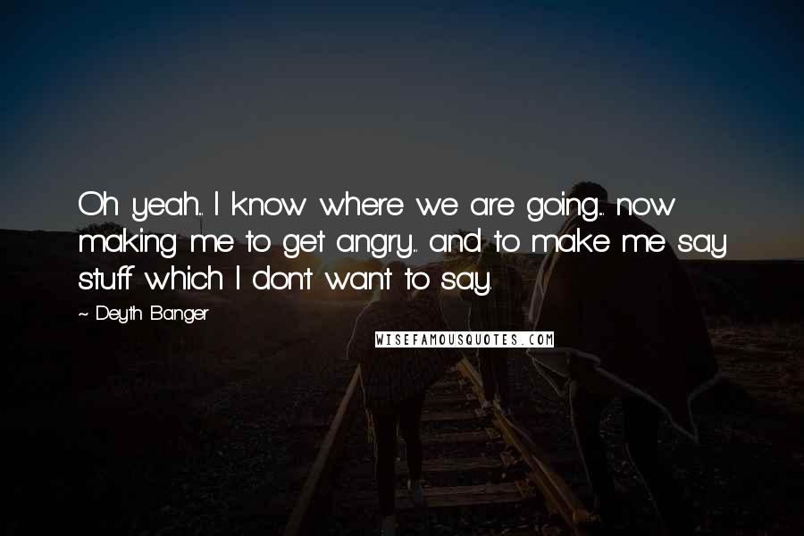 Deyth Banger Quotes: Oh yeah... I know where we are going.... now making me to get angry... and to make me say stuff which I don't want to say.