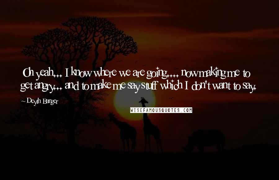 Deyth Banger Quotes: Oh yeah... I know where we are going.... now making me to get angry... and to make me say stuff which I don't want to say.