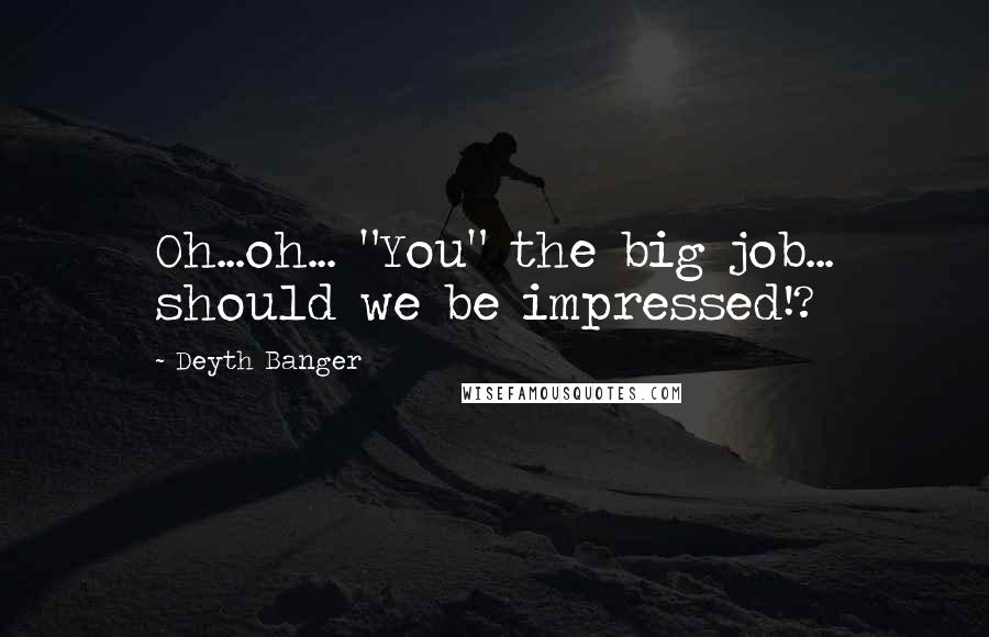 Deyth Banger Quotes: Oh...oh... "You" the big job... should we be impressed!?