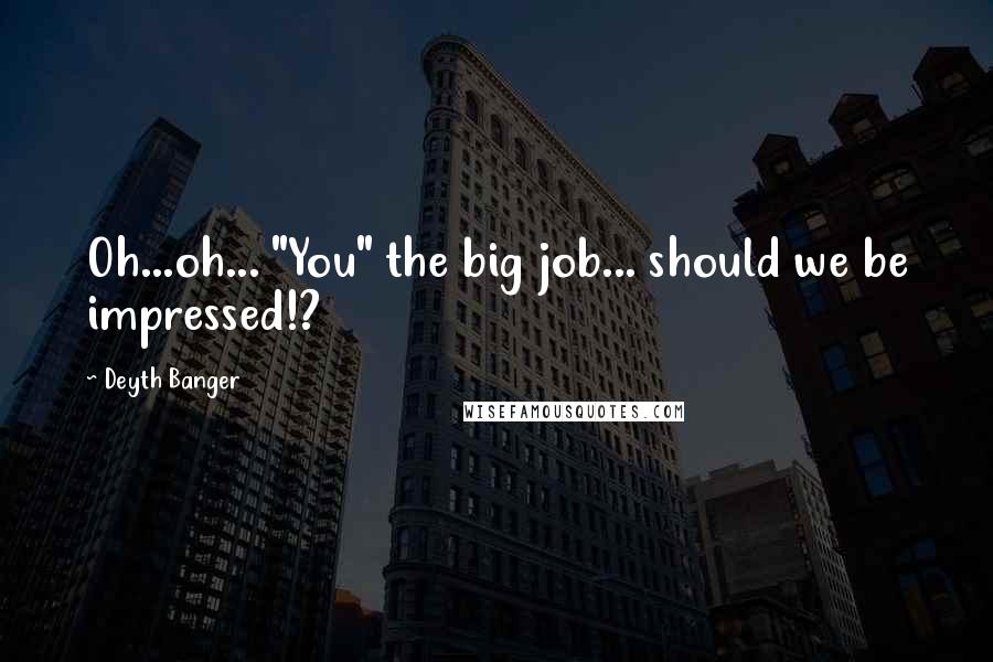 Deyth Banger Quotes: Oh...oh... "You" the big job... should we be impressed!?