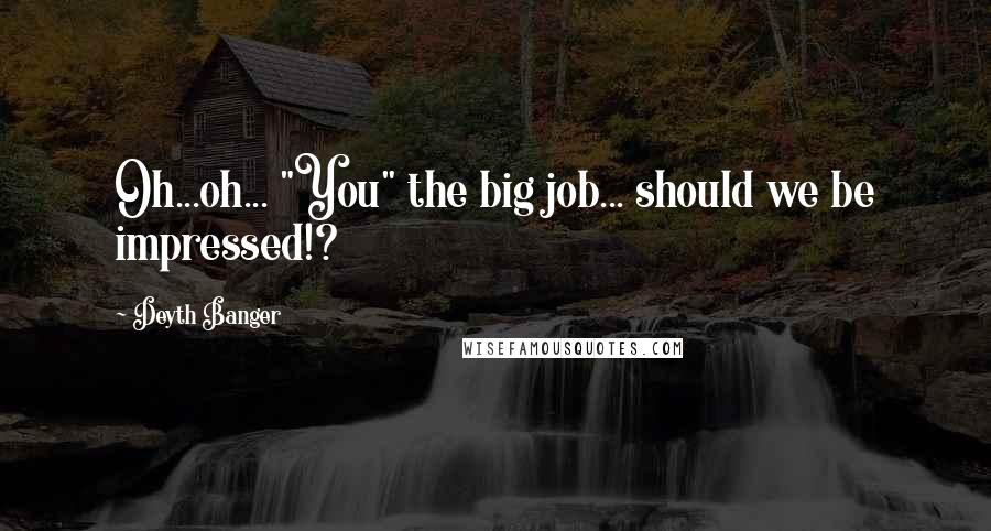 Deyth Banger Quotes: Oh...oh... "You" the big job... should we be impressed!?