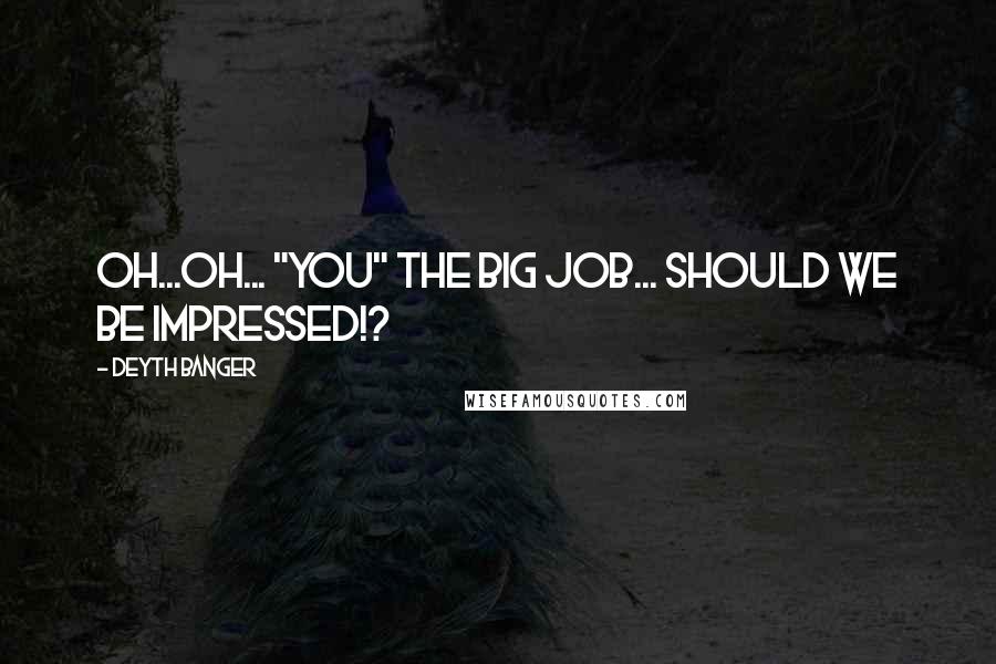 Deyth Banger Quotes: Oh...oh... "You" the big job... should we be impressed!?