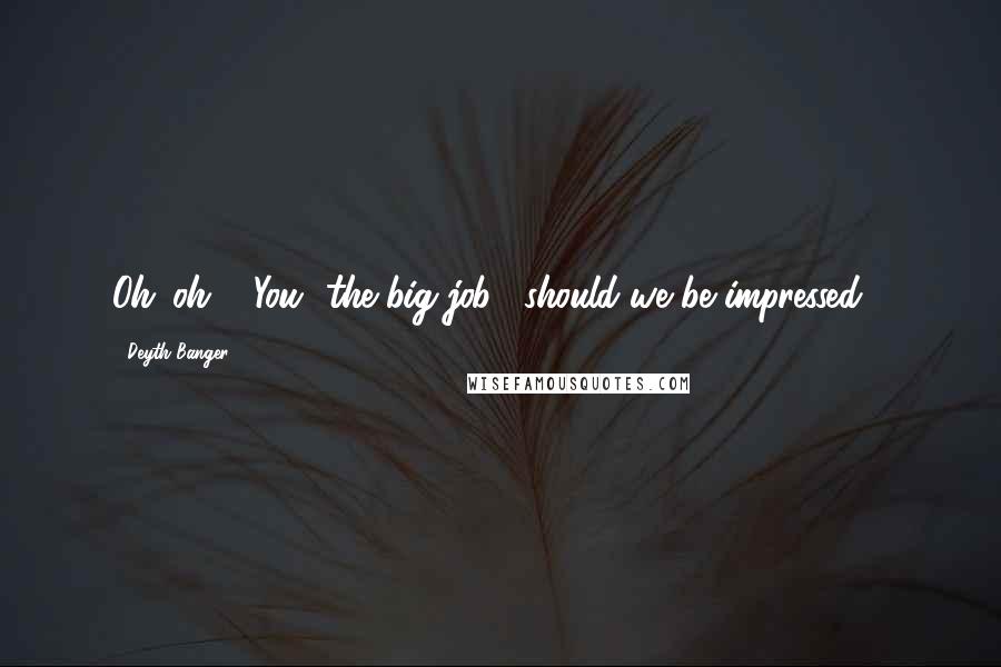 Deyth Banger Quotes: Oh...oh... "You" the big job... should we be impressed!?