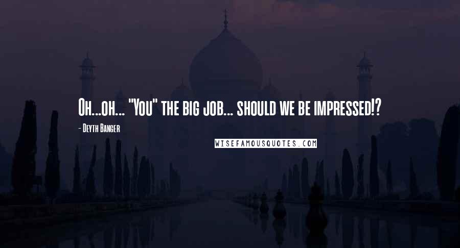 Deyth Banger Quotes: Oh...oh... "You" the big job... should we be impressed!?