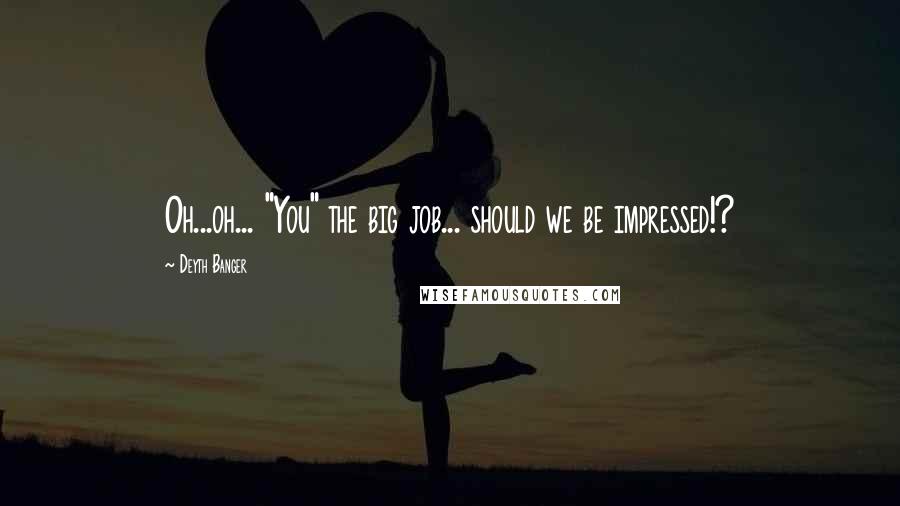 Deyth Banger Quotes: Oh...oh... "You" the big job... should we be impressed!?