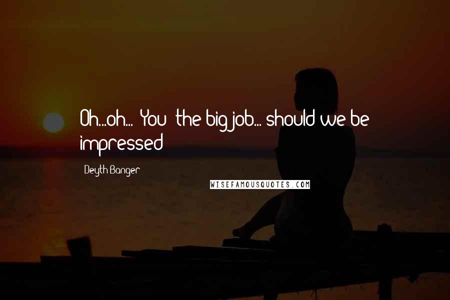 Deyth Banger Quotes: Oh...oh... "You" the big job... should we be impressed!?