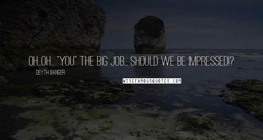 Deyth Banger Quotes: Oh...oh... "You" the big job... should we be impressed!?
