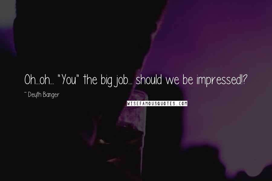 Deyth Banger Quotes: Oh...oh... "You" the big job... should we be impressed!?