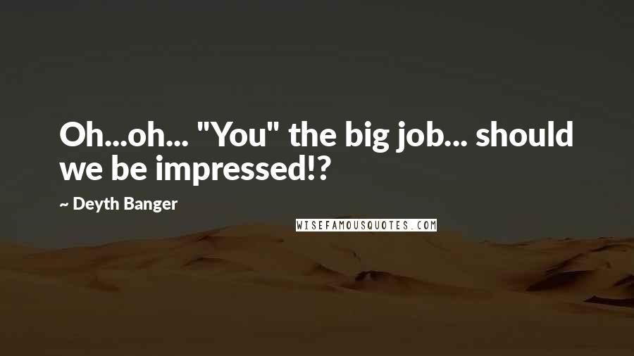 Deyth Banger Quotes: Oh...oh... "You" the big job... should we be impressed!?