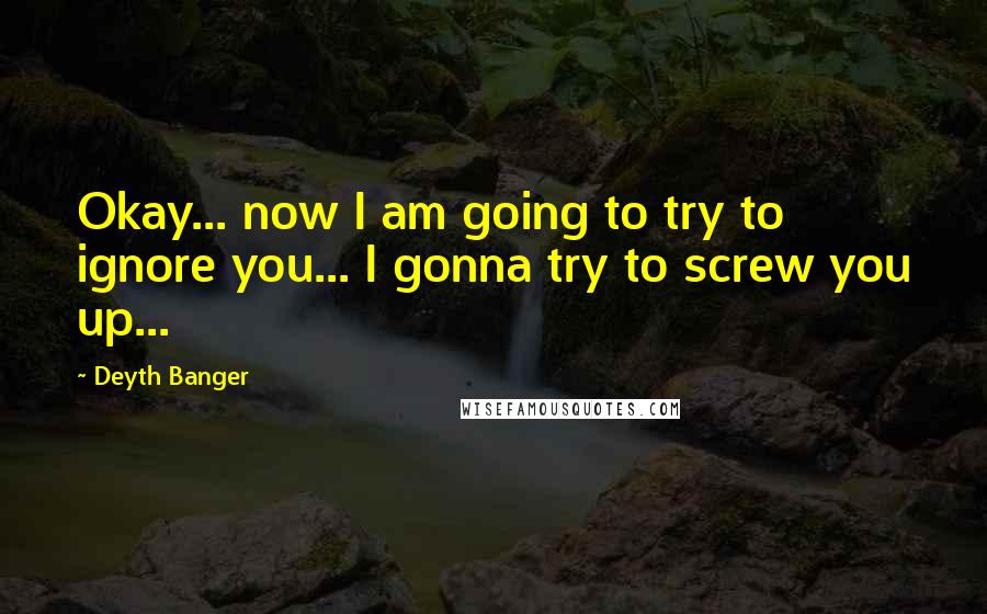 Deyth Banger Quotes: Okay... now I am going to try to ignore you... I gonna try to screw you up...