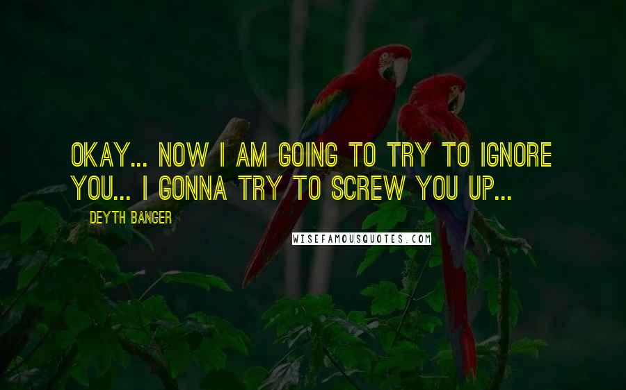 Deyth Banger Quotes: Okay... now I am going to try to ignore you... I gonna try to screw you up...