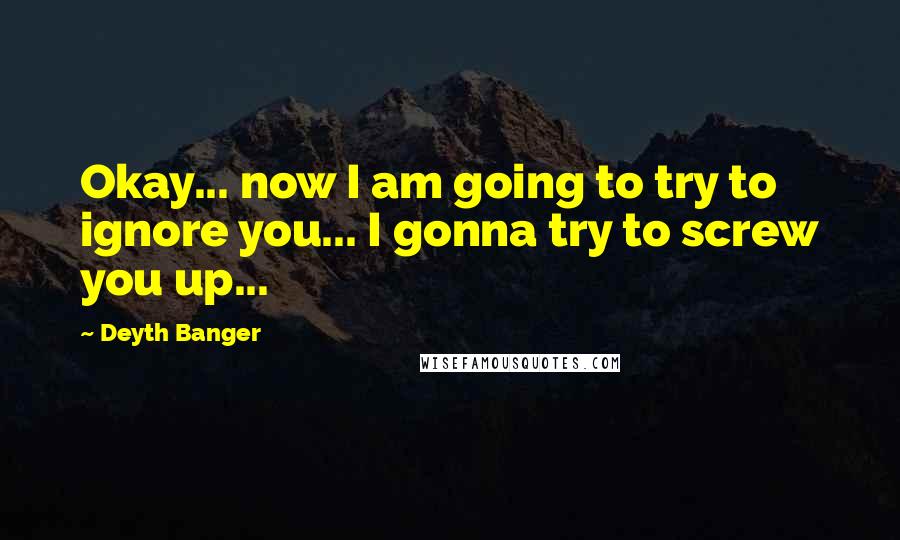 Deyth Banger Quotes: Okay... now I am going to try to ignore you... I gonna try to screw you up...