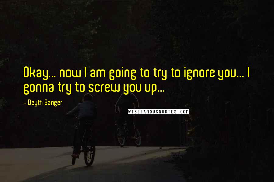 Deyth Banger Quotes: Okay... now I am going to try to ignore you... I gonna try to screw you up...