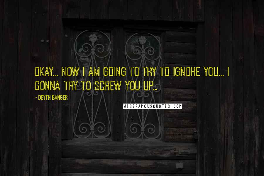 Deyth Banger Quotes: Okay... now I am going to try to ignore you... I gonna try to screw you up...