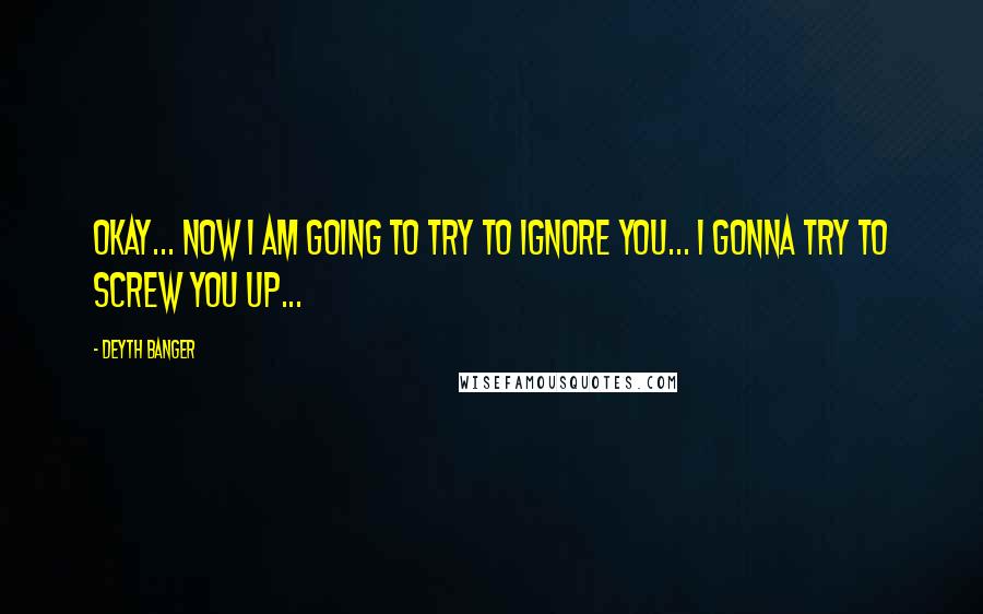 Deyth Banger Quotes: Okay... now I am going to try to ignore you... I gonna try to screw you up...