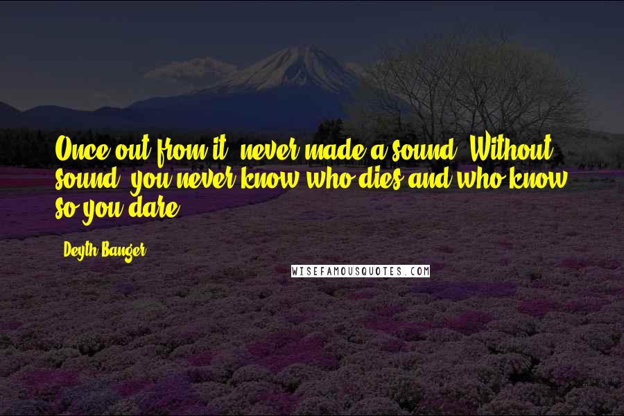 Deyth Banger Quotes: Once out from it, never made a sound. Without sound, you never know who dies and who know so you dare?