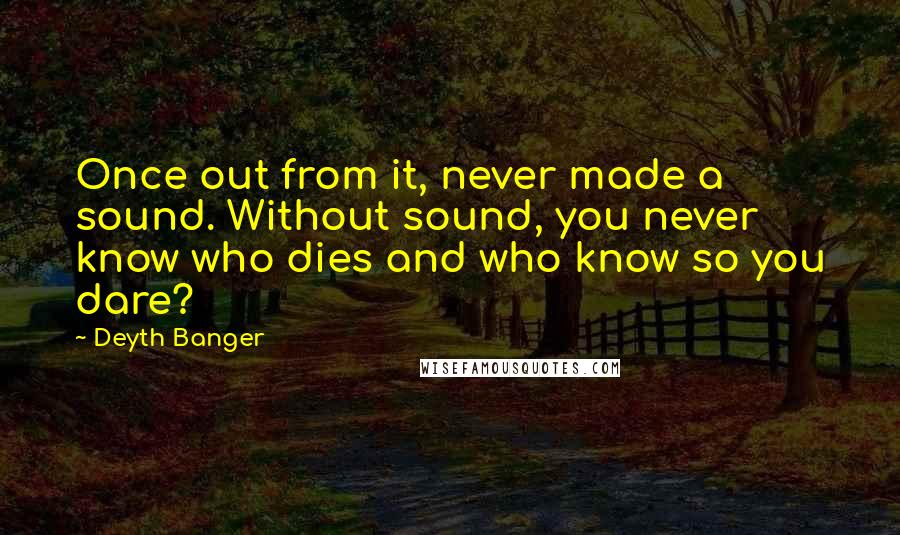 Deyth Banger Quotes: Once out from it, never made a sound. Without sound, you never know who dies and who know so you dare?