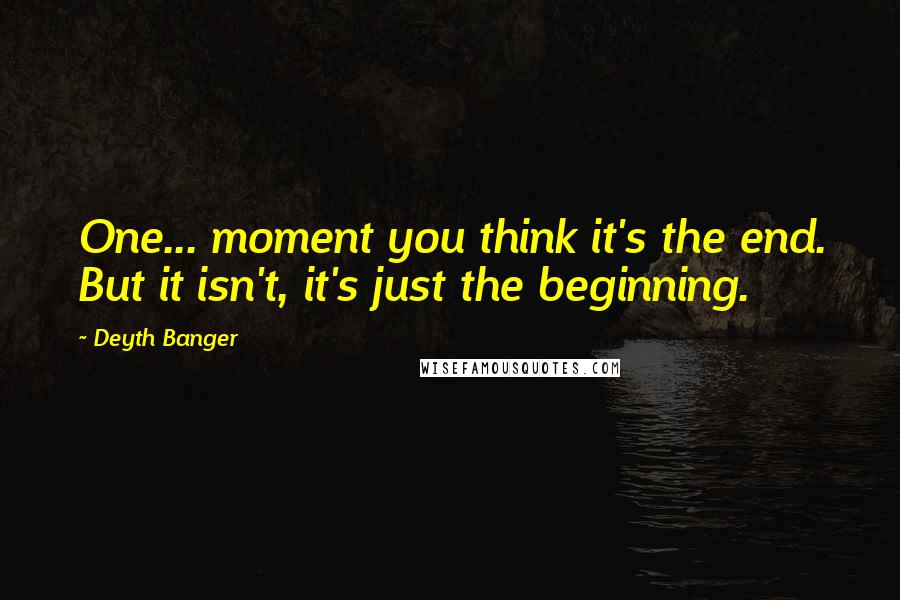 Deyth Banger Quotes: One... moment you think it's the end. But it isn't, it's just the beginning.