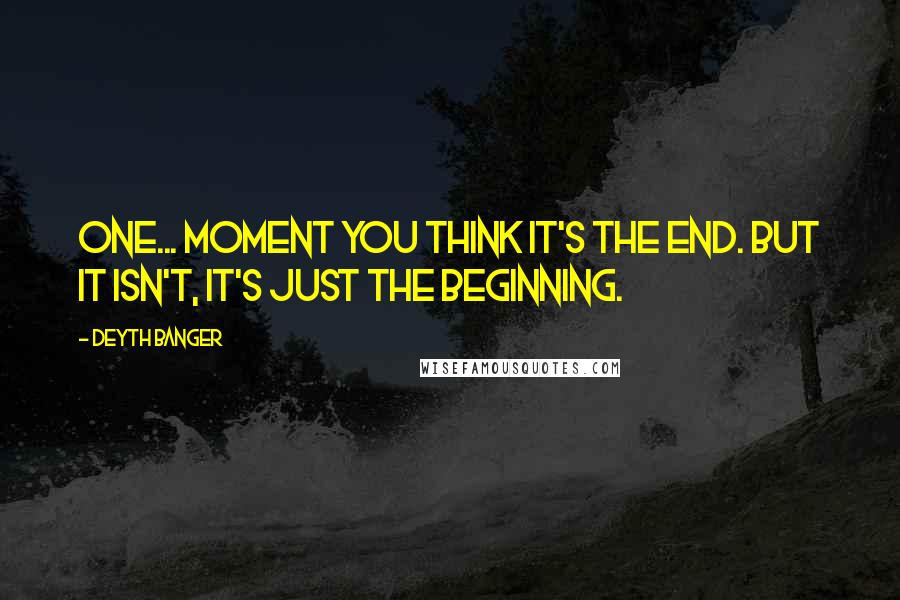 Deyth Banger Quotes: One... moment you think it's the end. But it isn't, it's just the beginning.