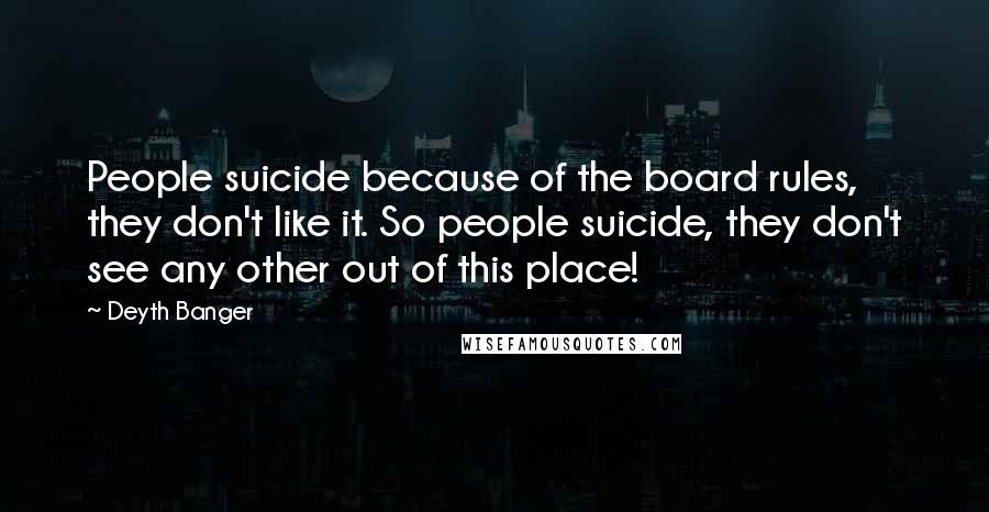 Deyth Banger Quotes: People suicide because of the board rules, they don't like it. So people suicide, they don't see any other out of this place!